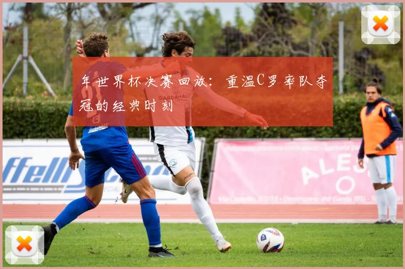 年世界杯决赛回放：重温C罗率队夺冠的经典时刻