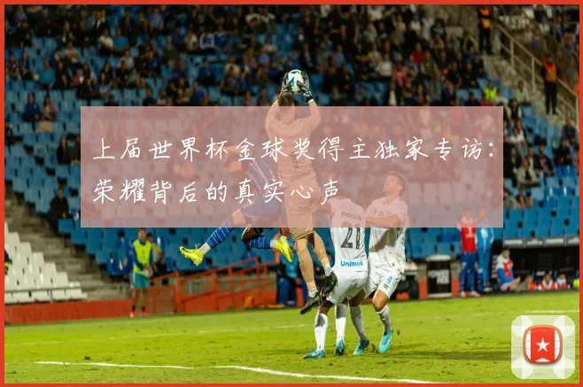 上届世界杯金球奖得主独家专访：荣耀背后的真实心声
