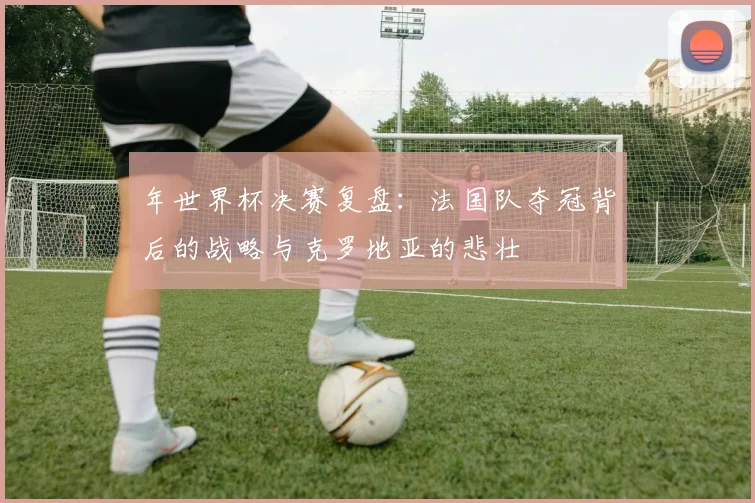 年世界杯决赛复盘：法国队夺冠背后的战略与克罗地亚的悲壮