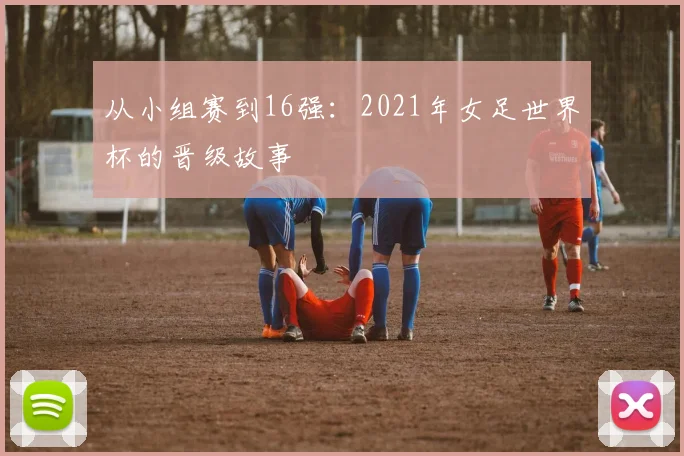 从小组赛到16强：2021年女足世界杯的晋级故事