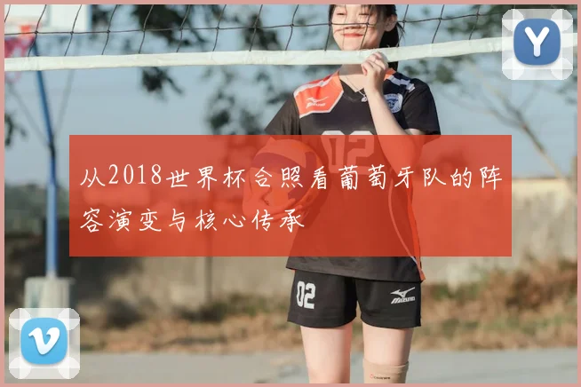 从2018世界杯合照看葡萄牙队的阵容演变与核心传承