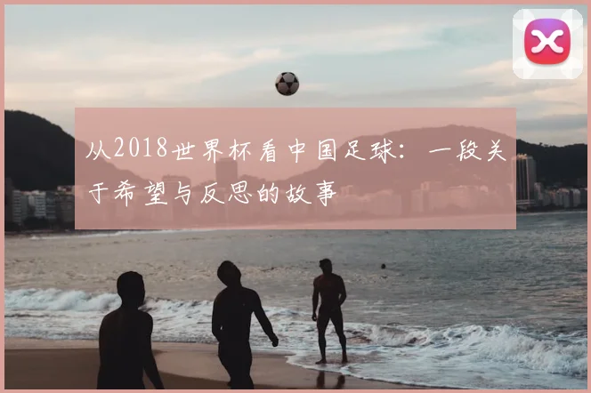 从2018世界杯看中国足球:一段关于希望与反思的故事