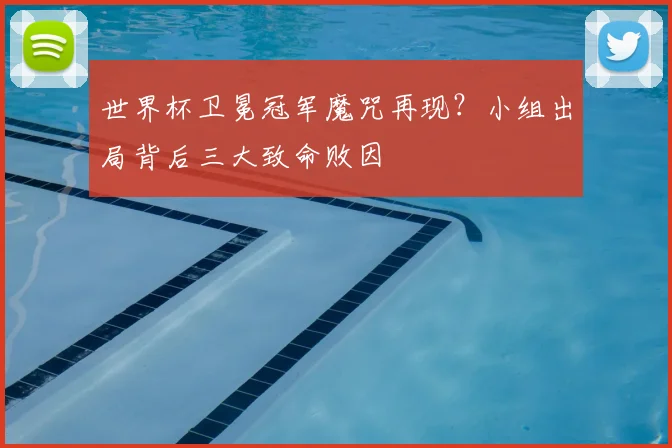 世界杯卫冕冠军魔咒再现？小组出局背后三大致命败因