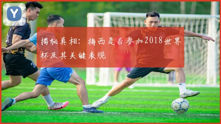 揭秘真相:梅西是否参加2018世界杯及其关键表现